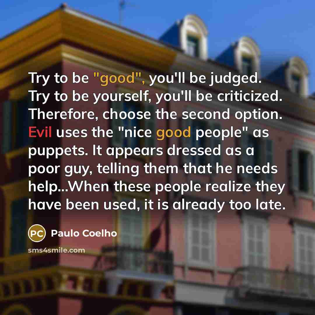 “Try to be "good", you'll be judged. Try to be yourself, you'll be criticized. Therefore, choose the second option. Evil uses the "nice good people" as puppets. It appears dressed as a poor guy, telling them that he needs help...When these people realize they have been used, it is already too late.” quote by Paulo Coelho
