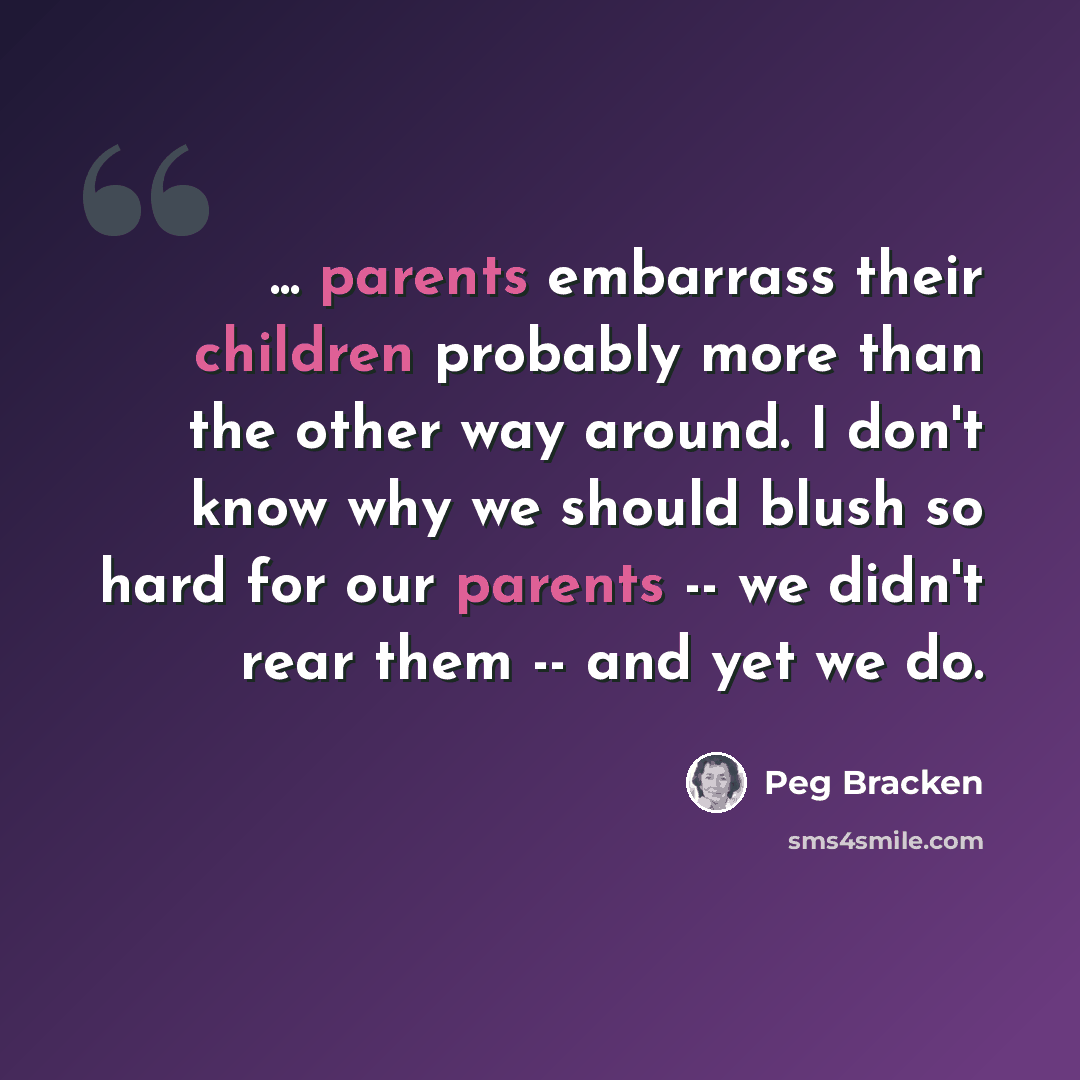 “... parents embarrass their children probably more than the other way around. I don't know why we should blush so hard for our parents -- we didn't rear them -- and yet we do.” quote by Peg Bracken