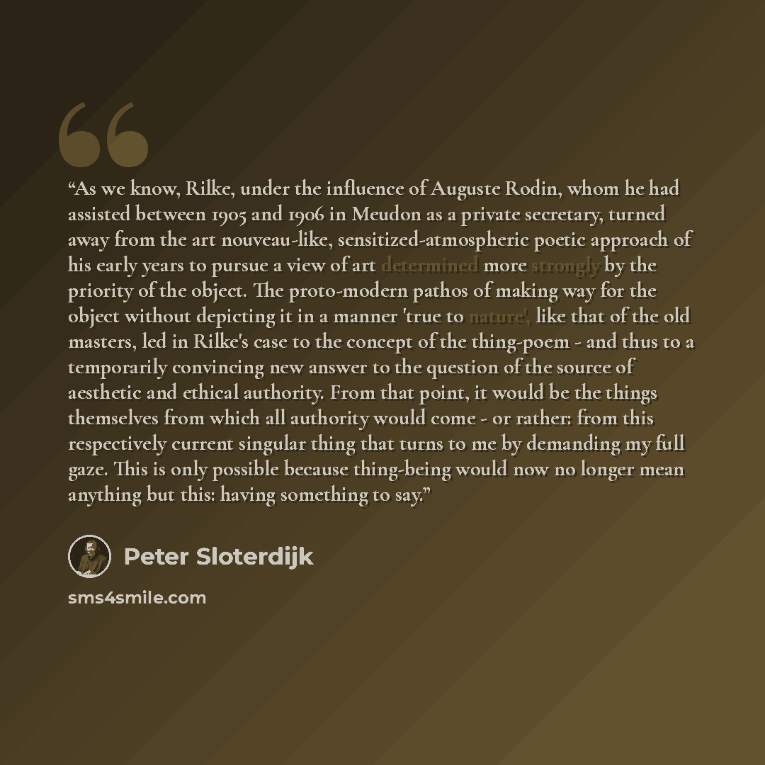 “As we know, Rilke, under the influence of Auguste Rodin, whom he had assisted between 1905 and 1906 in Meudon as a private secretary, turned away from the art nouveau-like, sensitized-atmospheric poetic approach of his early years to pursue a view of art determined more strongly by the priority of…” quote by Peter Sloterdijk