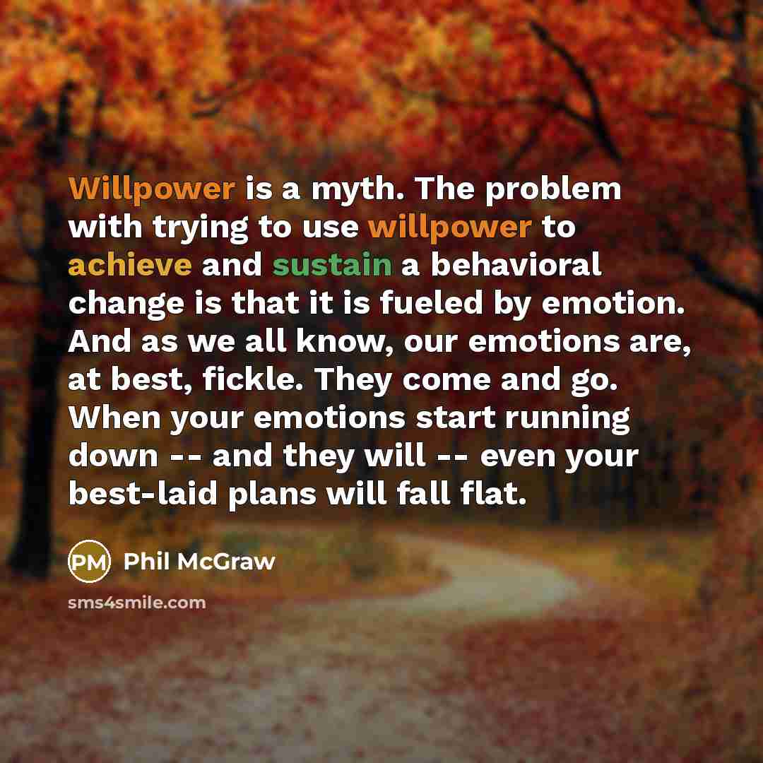 “Willpower is a myth. The problem with trying to use willpower to achieve and sustain a behavioral change is that it is fueled by emotion. And as we all know, our emotions are, at best, fickle. They come and go. When your emotions start running down -- and they will -- even your best-laid plans…” quote by Phil McGraw