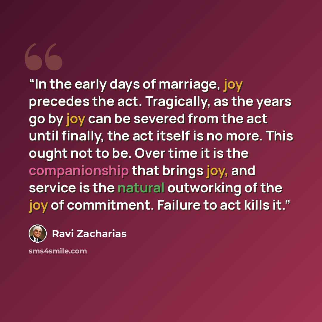 “In the early days of marriage, joy precedes the act. Tragically, as the years go by joy can be severed from the act until finally, the act itself is no more. This ought not to be. Over time it is the companionship that brings joy, and service is the natural outworking of the joy of commitment…” quote by Ravi Zacharias