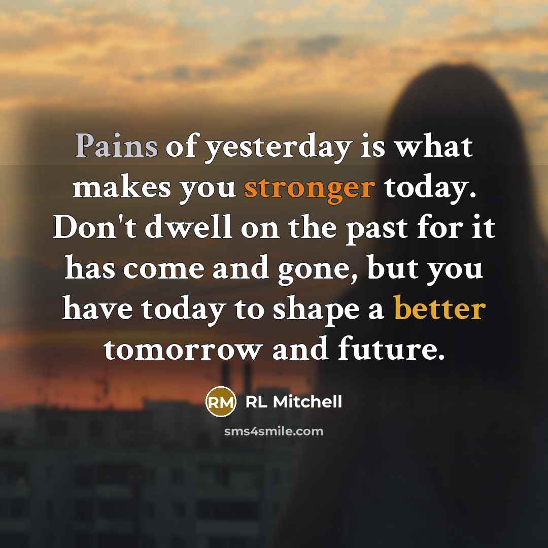 “Pains of yesterday is what makes you stronger today. Don't dwell on the past for it has come and gone, but you have today to shape a better tomorrow and future.” quote by RL Mitchell
