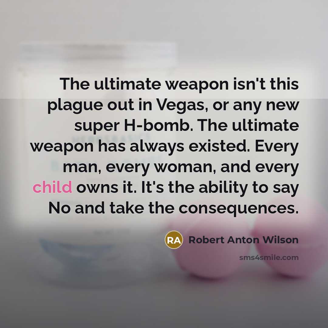 “The ultimate weapon isn't this plague out in Vegas, or any new super H-bomb. The ultimate weapon has always existed. Every man, every woman, and every child owns it. It's the ability to say No and take the consequences.” quote by Robert Anton Wilson