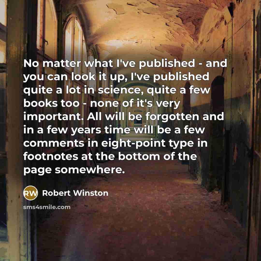 “No matter what I've published - and you can look it up, I've published quite a lot in science, quite a few books too - none of it's very important. All will be forgotten and in a few years time will be a few comments in eight-point type in footnotes at the bottom of the page somewhere.” quote by Robert Winston