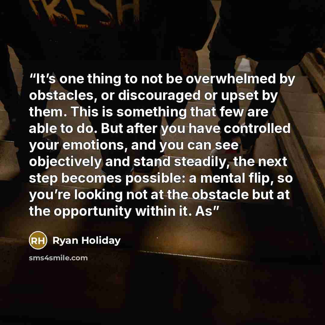 “It’s one thing to not be overwhelmed by obstacles, or discouraged or upset by them. This is something that few are able to do. But after you have controlled your emotions, and you can see objectively and stand steadily, the next step becomes possible: a mental flip, so you’re looking not at the…” quote by Ryan Holiday