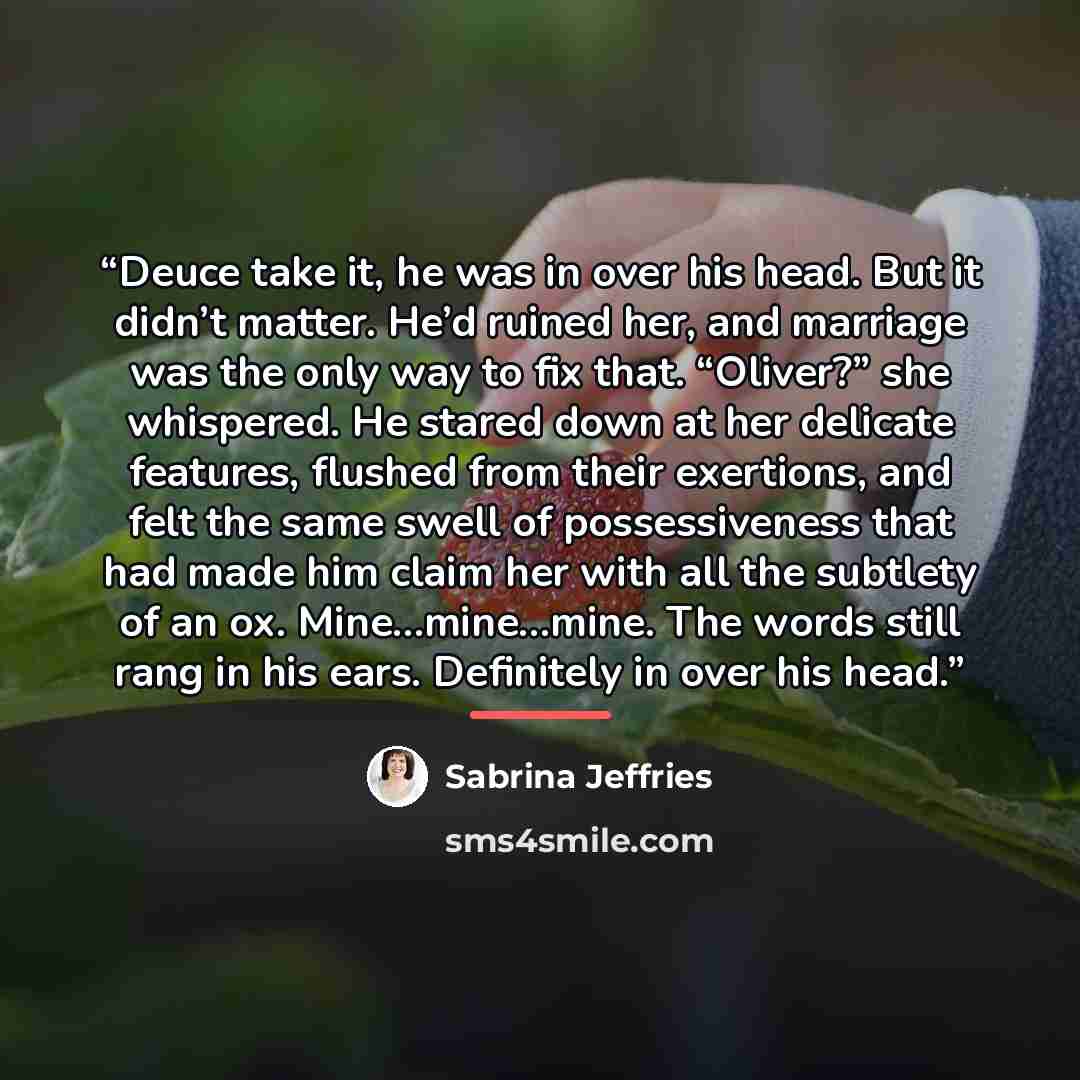 “Deuce take it, he was in over his head. But it didn’t matter. He’d ruined her, and marriage was the only way to fix that. “Oliver?” she whispered. He stared down at her delicate features, flushed from their exertions, and felt the same swell of possessiveness that had made him claim her with all…” quote by Sabrina Jeffries