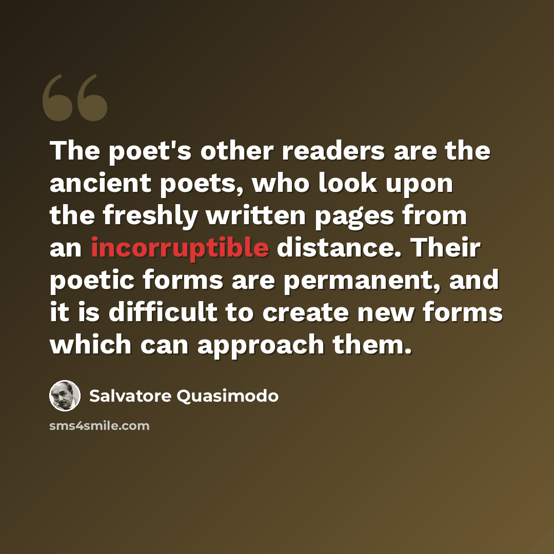 “The poet's other readers are the ancient poets, who look upon the freshly written pages from an incorruptible distance. Their poetic forms are permanent, and it is difficult to create new forms which can approach them.” quote by Salvatore Quasimodo