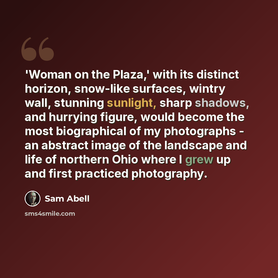 “'Woman on the Plaza,' with its distinct horizon, snow-like surfaces, wintry wall, stunning sunlight, sharp shadows, and hurrying figure, would become the most biographical of my photographs - an abstract image of the landscape and life of northern Ohio where I grew up and first practiced…” quote by Sam Abell