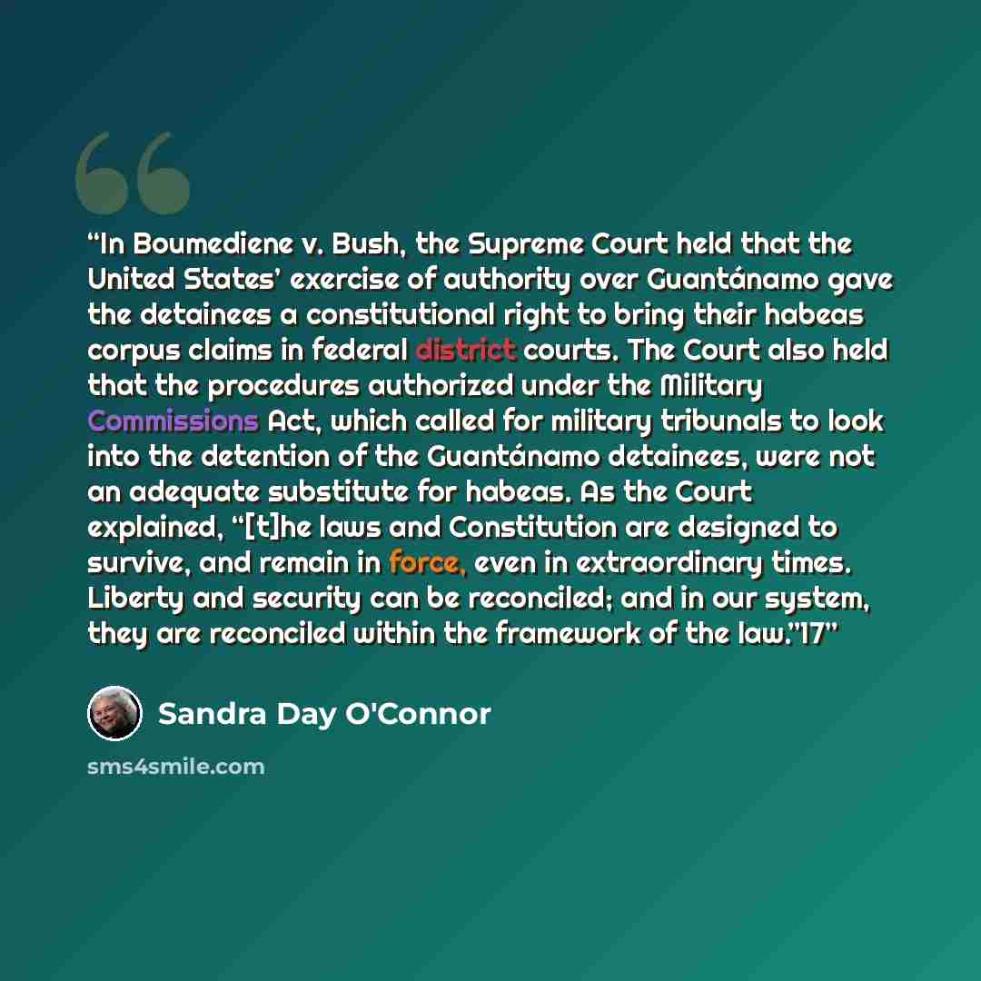 “In Boumediene v. Bush, the Supreme Court held that the United States’ exercise of authority over Guantánamo gave the detainees a constitutional right to bring their habeas corpus claims in federal district courts. The Court also held that the procedures authorized under the Military Commissions…” quote by Sandra Day O'Connor