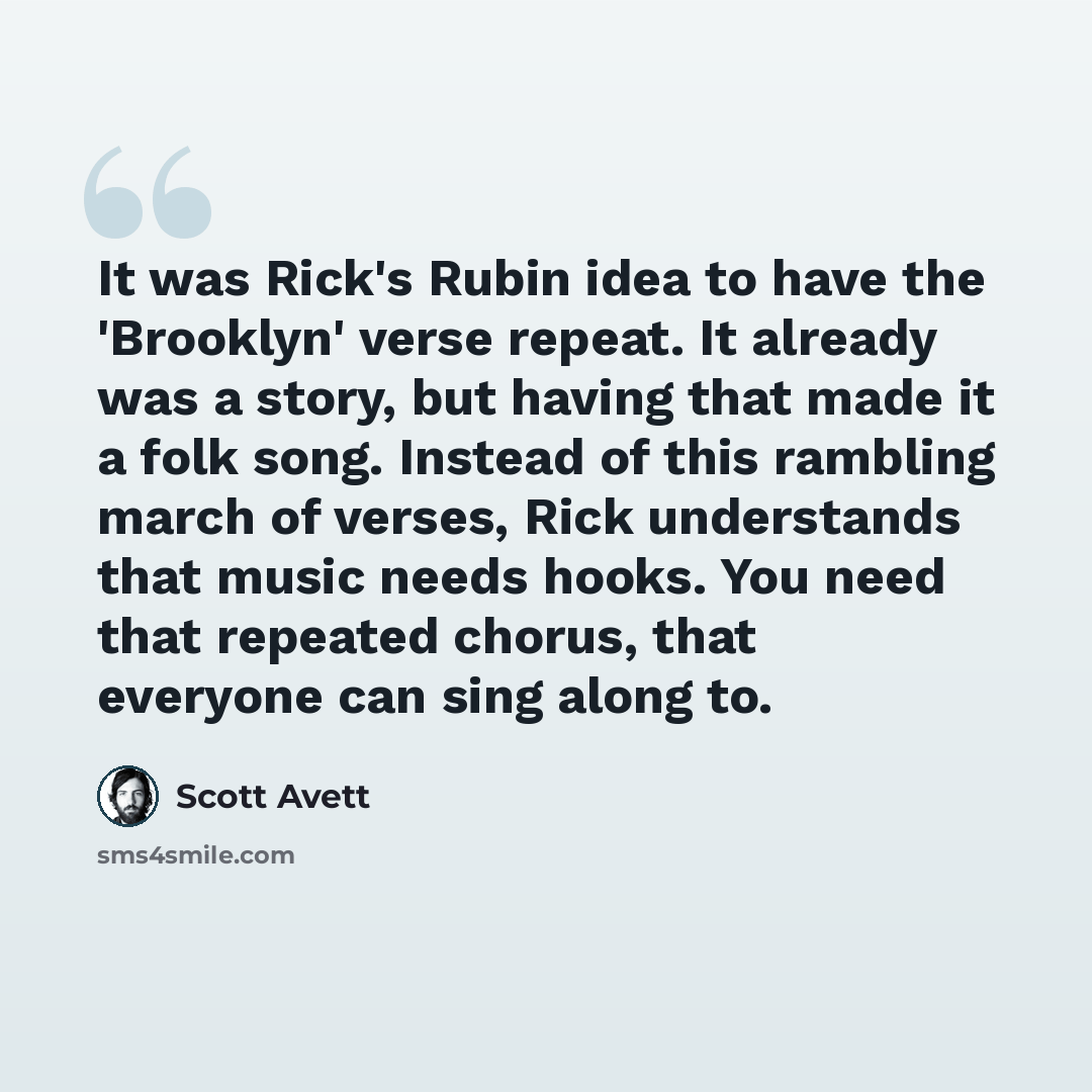 “It was Rick's Rubin idea to have the 'Brooklyn' verse repeat. It already was a story, but having that made it a folk song. Instead of this rambling march of verses, Rick understands that music needs hooks. You need that repeated chorus, that everyone can sing along to.” quote by Scott Avett