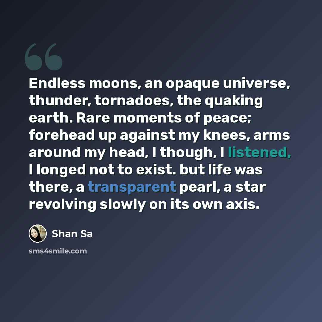 “Endless moons, an opaque universe, thunder, tornadoes, the quaking earth. Rare moments of peace; forehead up against my knees, arms around my head, I though, I listened, I longed not to exist. but life was there, a transparent pearl, a star revolving slowly on its own axis.” quote by Shan Sa