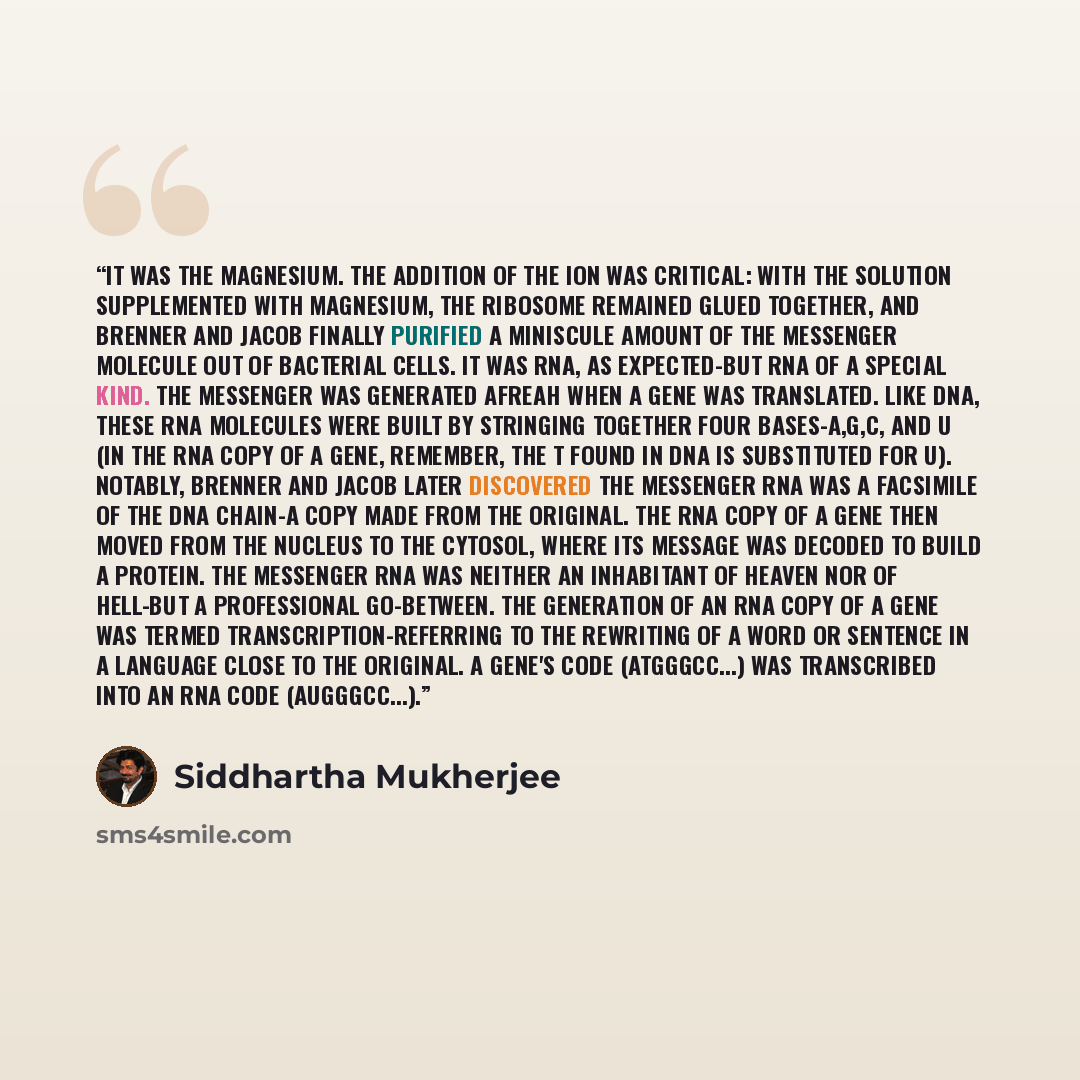 “It was the magnesium. The addition of the ion was critical: with the solution supplemented with magnesium, the ribosome remained glued together, and Brenner and Jacob finally purified a miniscule amount of the messenger molecule out of bacterial cells. It was RNA, as expected-but RNA of a special…” quote by Siddhartha Mukherjee