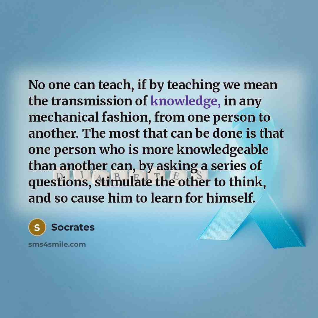 “No one can teach, if by teaching we mean the transmission of knowledge, in any mechanical fashion, from one person to another. The most that can be done is that one person who is more knowledgeable than another can, by asking a series of questions, stimulate the other to think, and so cause him to…” quote by Socrates