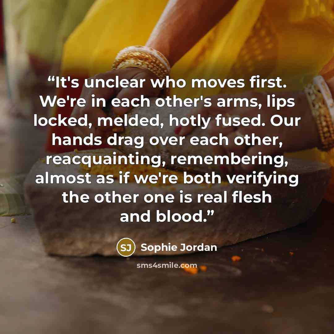 “It's unclear who moves first. We're in each other's arms, lips locked, melded, hotly fused. Our hands drag over each other, reacquainting, remembering, almost as if we're both verifying the other one is real flesh and blood.” quote by Sophie Jordan