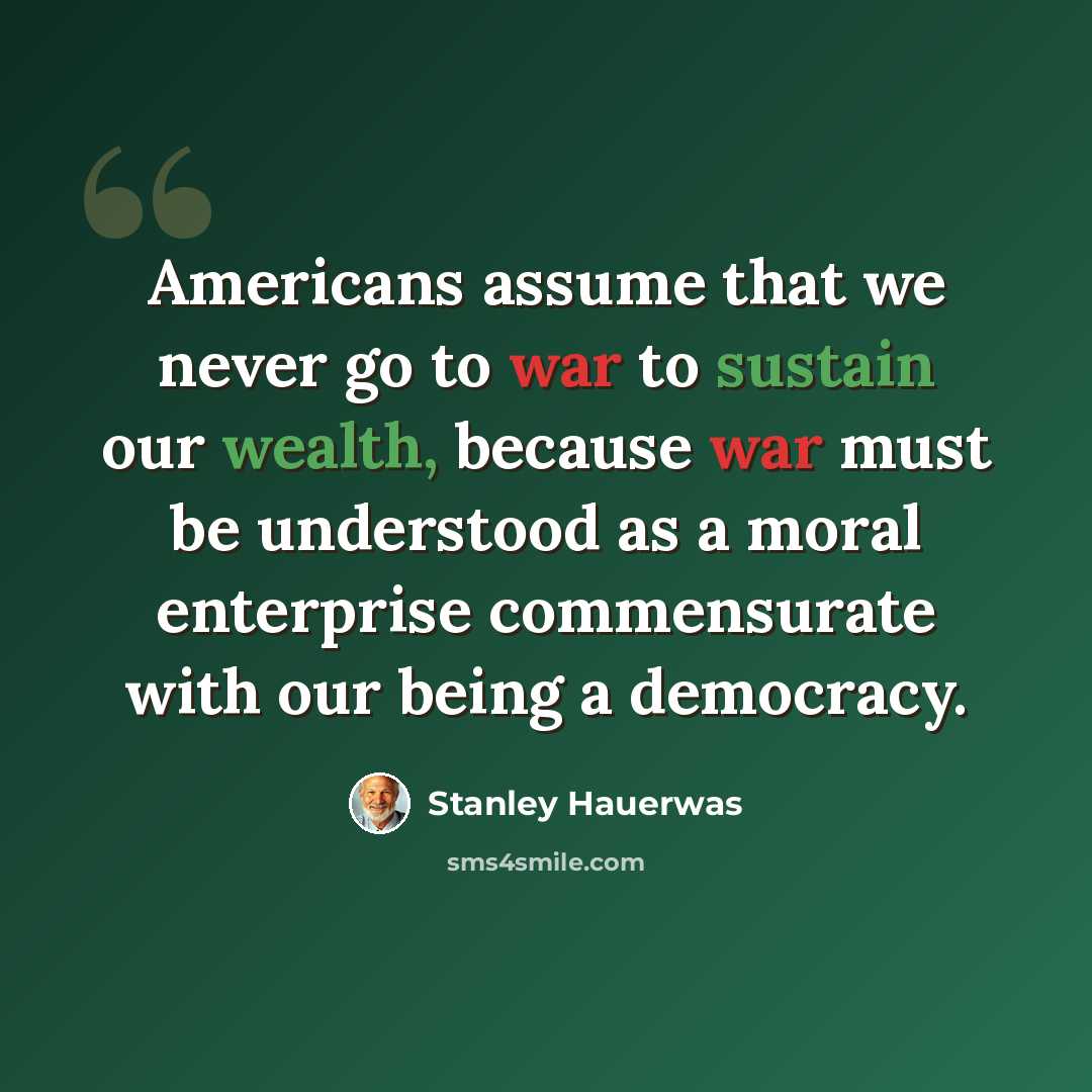 “Americans assume that we never go to war to sustain our wealth, because war must be understood as a moral enterprise commensurate with our being a democracy.” quote by Stanley Hauerwas