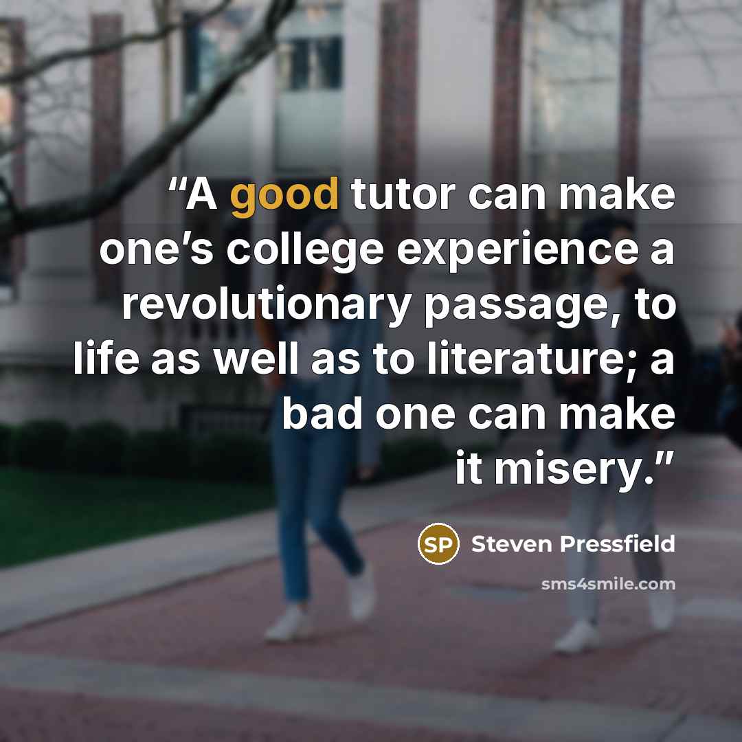 “A good tutor can make one’s college experience a revolutionary passage, to life as well as to literature; a bad one can make it misery.” quote by Steven Pressfield