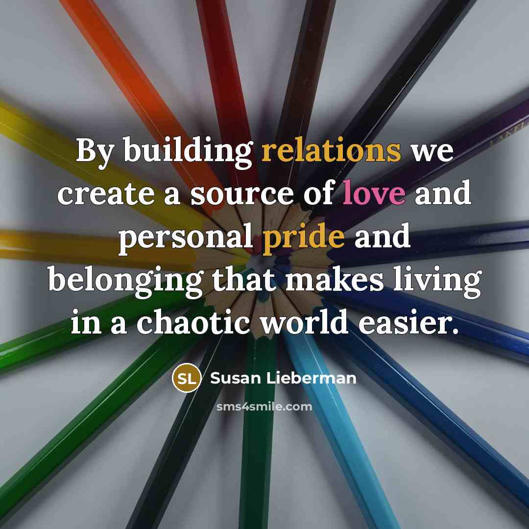 “By building relations we create a source of love and personal pride and belonging that makes living in a chaotic world easier.” quote by Susan Lieberman