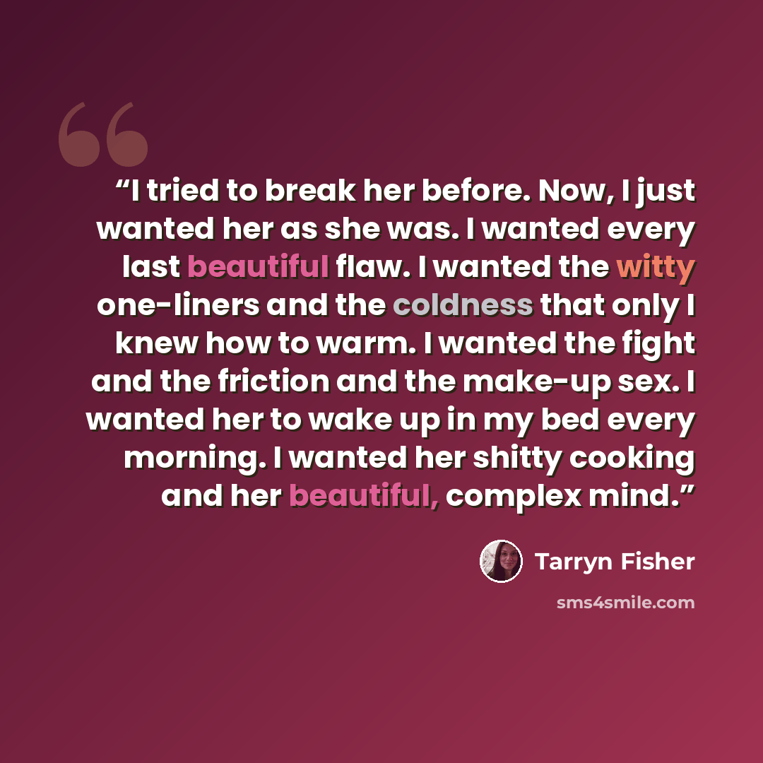 “I tried to break her before. Now, I just wanted her as she was. I wanted every last beautiful flaw. I wanted the witty one-liners and the coldness that only I knew how to warm. I wanted the fight and the friction and the make-up sex. I wanted her to wake up in my bed every morning. I wanted her…” quote by Tarryn Fisher