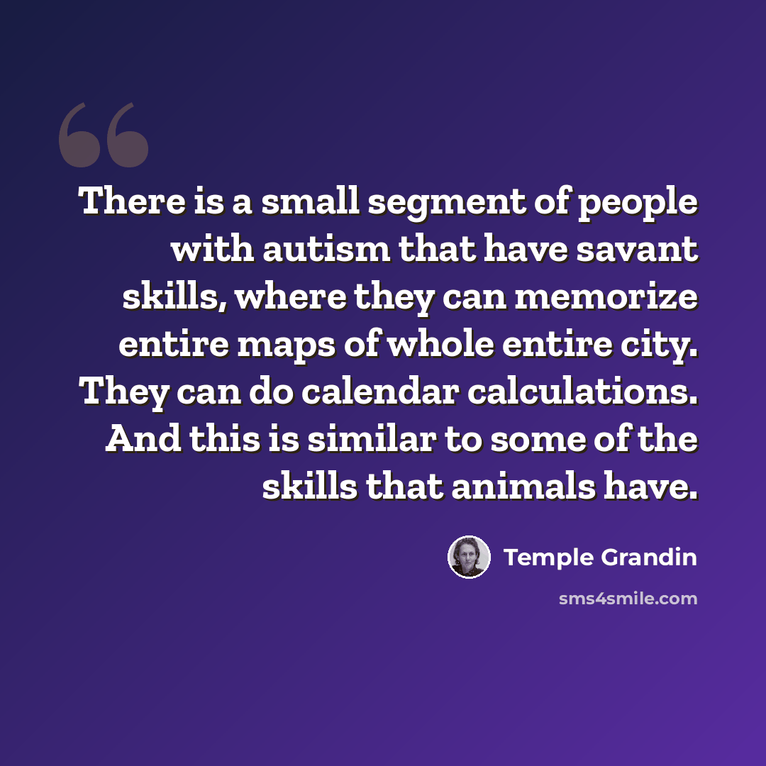 “There is a small segment of people with autism that have savant skills, where they can memorize entire maps of whole entire city. They can do calendar calculations. And this is similar to some of the skills that animals have.” quote by Temple Grandin