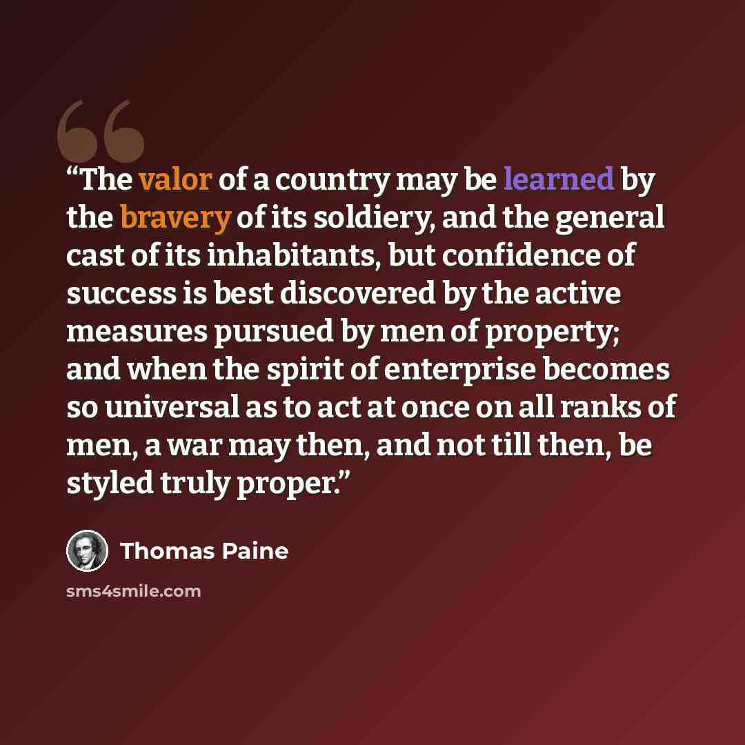 “The valor of a country may be learned by the bravery of its soldiery, and the general cast of its inhabitants, but confidence of success is best discovered by the active measures pursued by men of property; and when the spirit of enterprise becomes so universal as to act at once on all ranks of…” quote by Thomas Paine