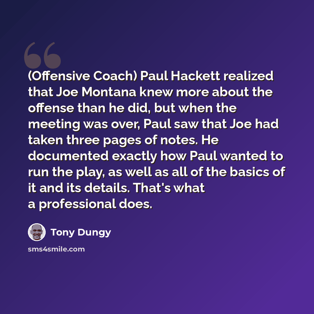“(Offensive Coach) Paul Hackett realized that Joe Montana knew more about the offense than he did, but when the meeting was over, Paul saw that Joe had taken three pages of notes. He documented exactly how Paul wanted to run the play, as well as all of the basics of it and its details. That's what…” quote by Tony Dungy