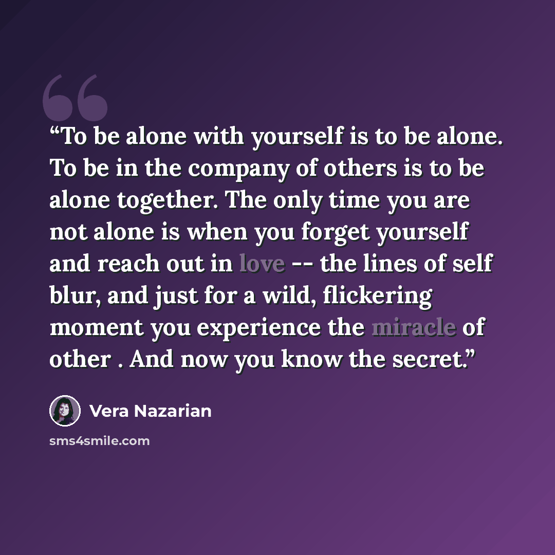 “To be alone with yourself is to be alone. To be in the company of others is to be alone together. The only time you are not alone is when you forget yourself and reach out in love -- the lines of self blur, and just for a wild, flickering moment you experience the miracle of other . And now you…” quote by Vera Nazarian