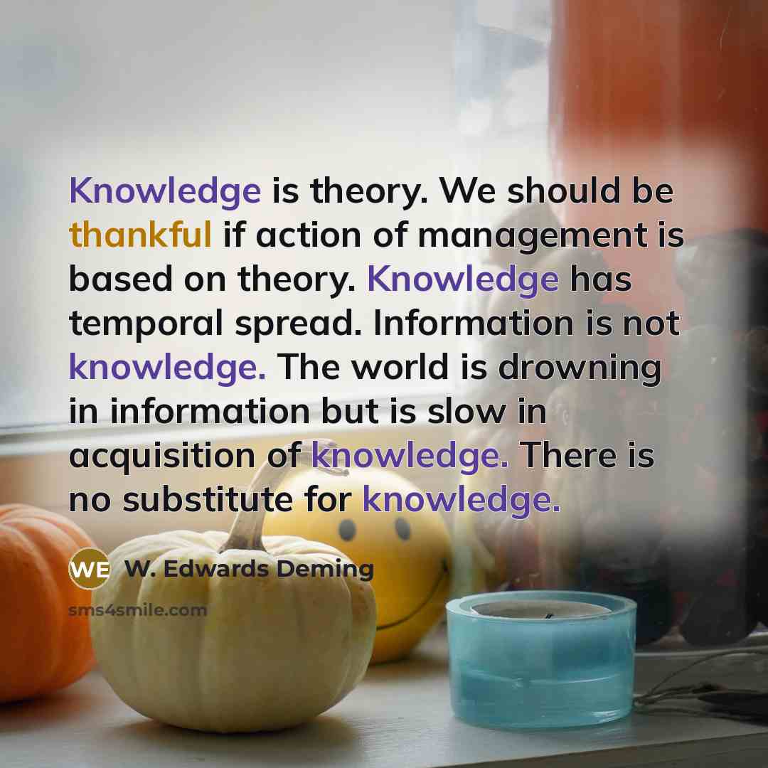 “Knowledge is theory. We should be thankful if action of management is based on theory. Knowledge has temporal spread. Information is not knowledge. The world is drowning in information but is slow in acquisition of knowledge. There is no substitute for knowledge.” quote by W. Edwards Deming