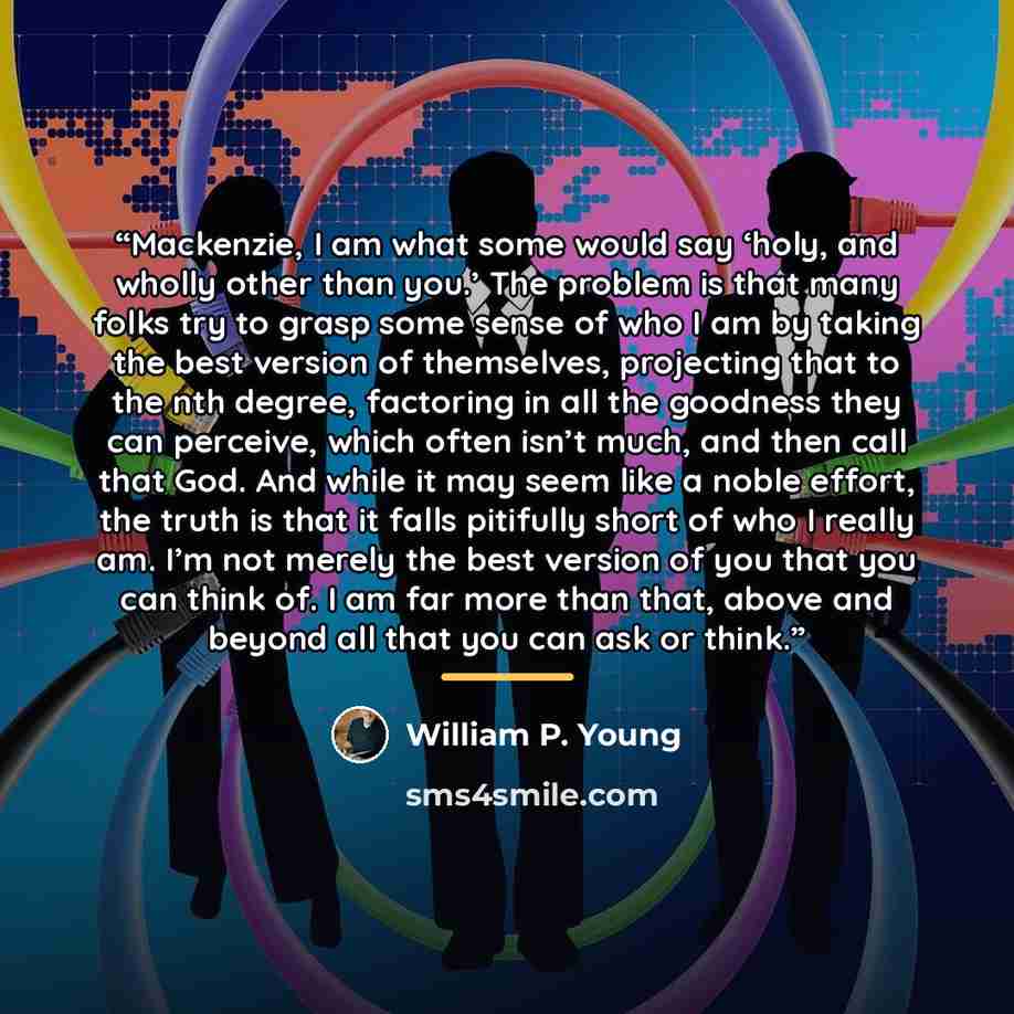 “Mackenzie, I am what some would say ‘holy, and wholly other than you.’ The problem is that many folks try to grasp some sense of who I am by taking the best version of themselves, projecting that to the nth degree, factoring in all the goodness they can perceive, which often isn’t much, and then…” quote by William P. Young