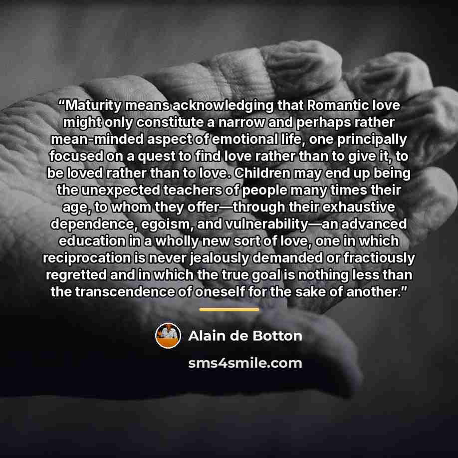 “Maturity means acknowledging that Romantic love might only constitute a narrow and perhaps rather mean-minded aspect of emotional life, one principally focused on a quest to find love rather than to give it, to be loved rather than to love. Children may end up being the unexpected teachers of…” quote by Alain de Botton