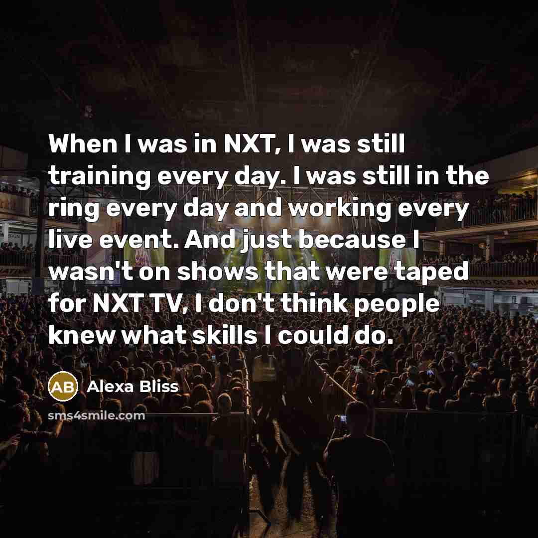 “When I was in NXT, I was still training every day. I was still in the ring every day and working every live event. And just because I wasn't on shows that were taped for NXT TV, I don't think people knew what skills I could do.” quote by Alexa Bliss