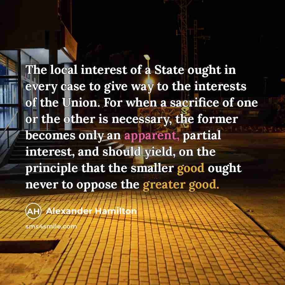 “The local interest of a State ought in every case to give way to the interests of the Union. For when a sacrifice of one or the other is necessary, the former becomes only an apparent, partial interest, and should yield, on the principle that the smaller good ought never to oppose the greater good.” quote by Alexander Hamilton
