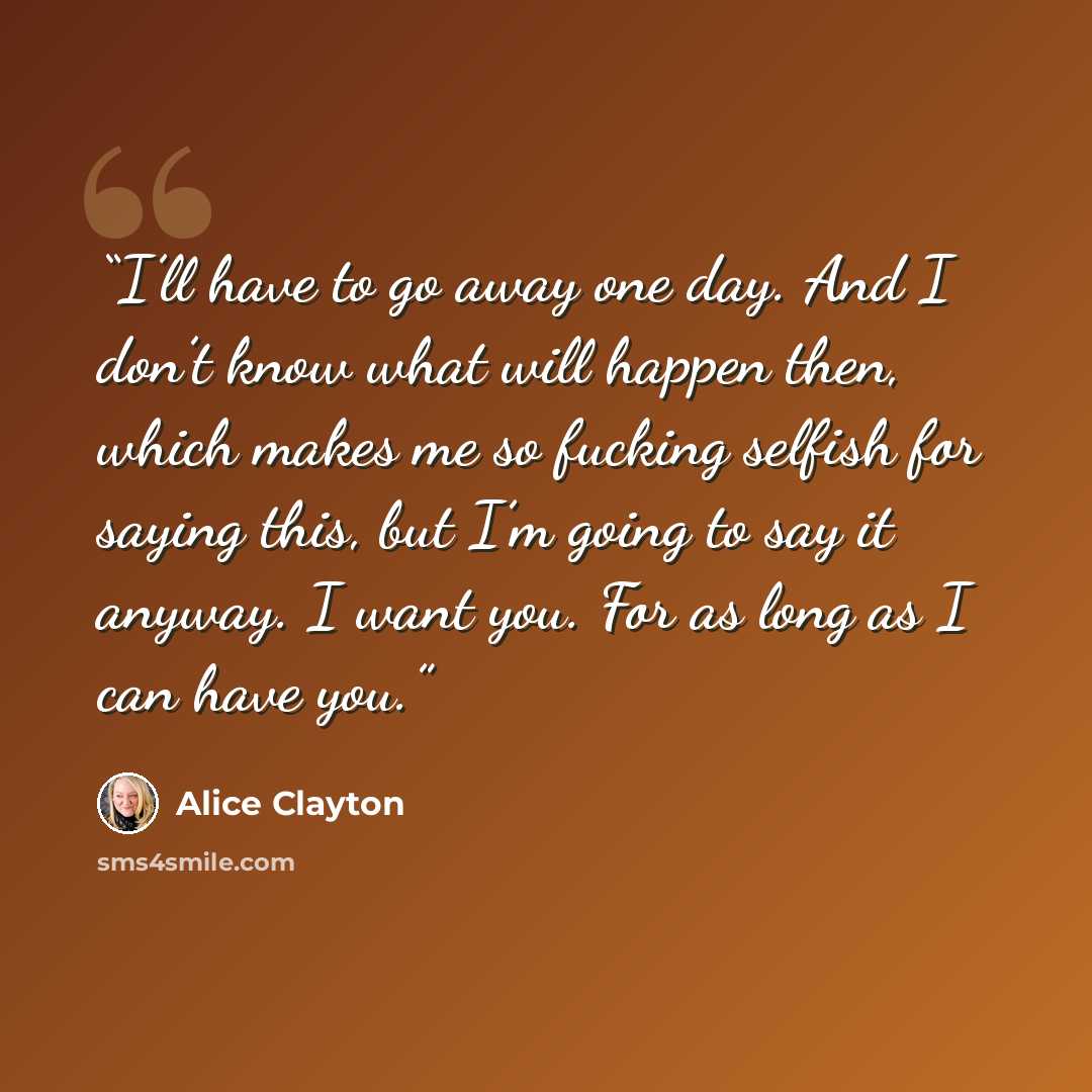 “I’ll have to go away one day. And I don’t know what will happen then, which makes me so fucking selfish for saying this, but I’m going to say it anyway. I want you. For as long as I can have you.” quote by Alice Clayton
