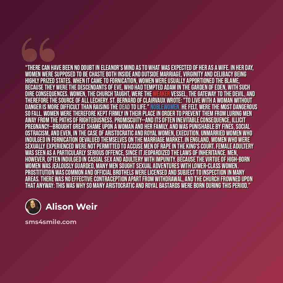 “There can have been no doubt in Eleanor's mind as to what was expected of her as a wife. In her day, women were supposed to be chaste both inside and outside marriage, virginity and celibacy being highly prized states. When it came to fornication, women were usually apportioned the blame, because…” quote by Alison Weir
