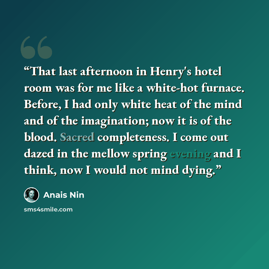 “That last afternoon in Henry's hotel room was for me like a white-hot furnace. Before, I had only white heat of the mind and of the imagination; now it is of the blood. Sacred completeness. I come out dazed in the mellow spring evening and I think, now I would not mind dying.” quote by Anaïs Nin