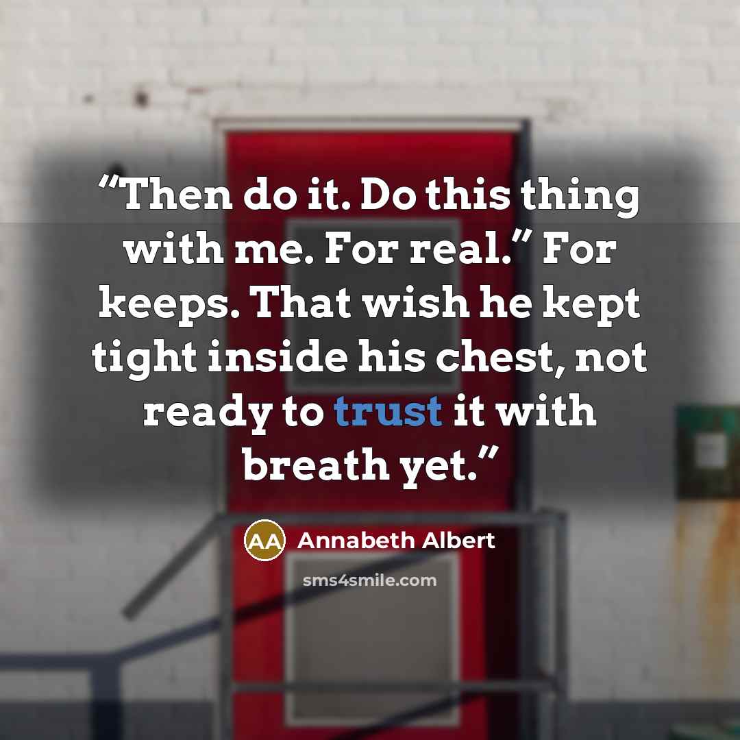 “Then do it. Do this thing with me. For real.” For keeps. That wish he kept tight inside his chest, not ready to trust it with breath yet.” quote by Annabeth Albert