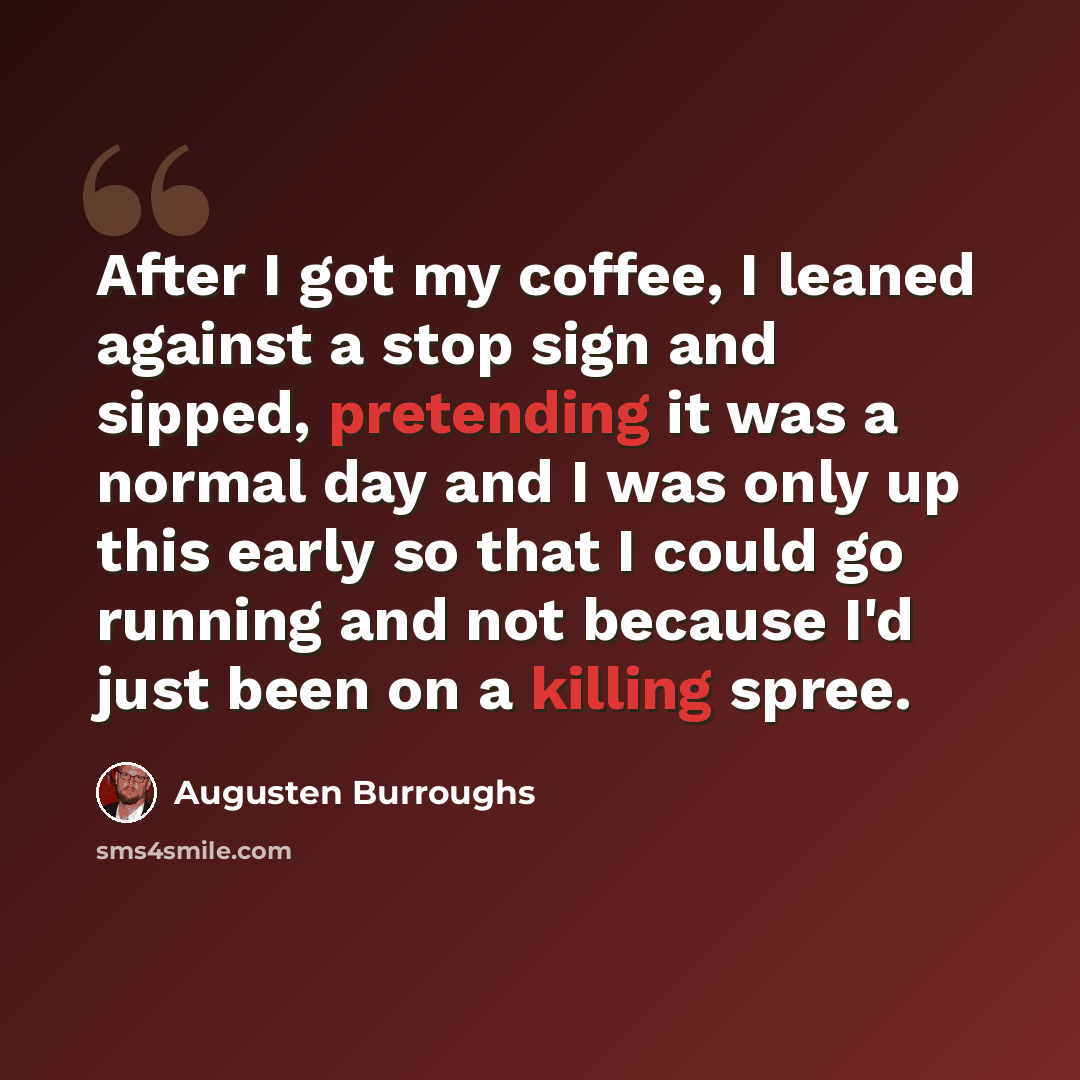 “After I got my coffee, I leaned against a stop sign and sipped, pretending it was a normal day and I was only up this early so that I could go running and not because I'd just been on a killing spree.” quote by Augusten Burroughs