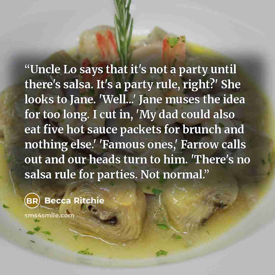 “Uncle Lo says that it's not a party until there's salsa. It's a party rule, right?' She looks to Jane. 'Well...' Jane muses the idea for too long. I cut in, 'My dad could also eat five hot sauce packets for brunch and nothing else.' 'Famous ones,' Farrow calls out and our heads turn to him…” quote by Becca Ritchie