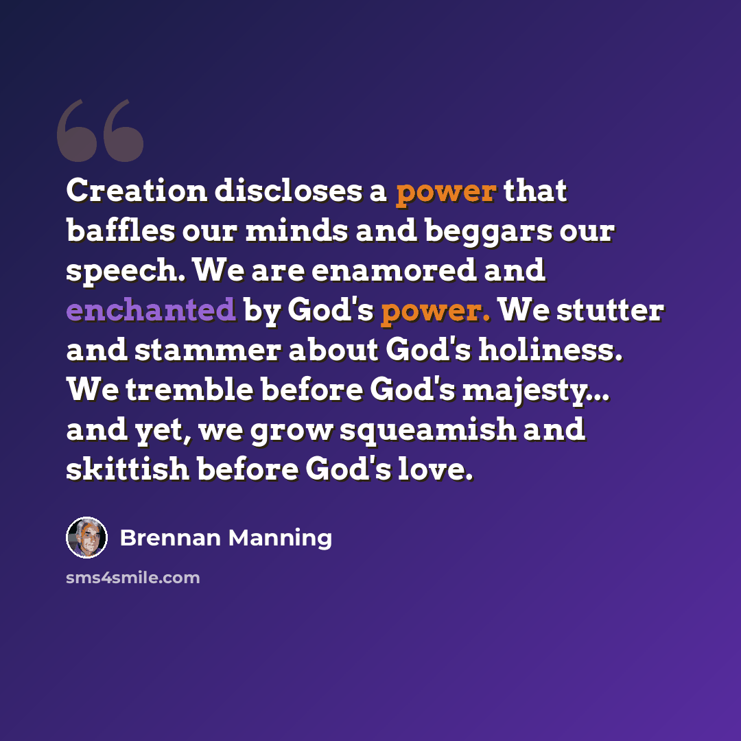 “Creation discloses a power that baffles our minds and beggars our speech. We are enamored and enchanted by God's power. We stutter and stammer about God's holiness. We tremble before God's majesty... and yet, we grow squeamish and skittish before God's love.” quote by Brennan Manning