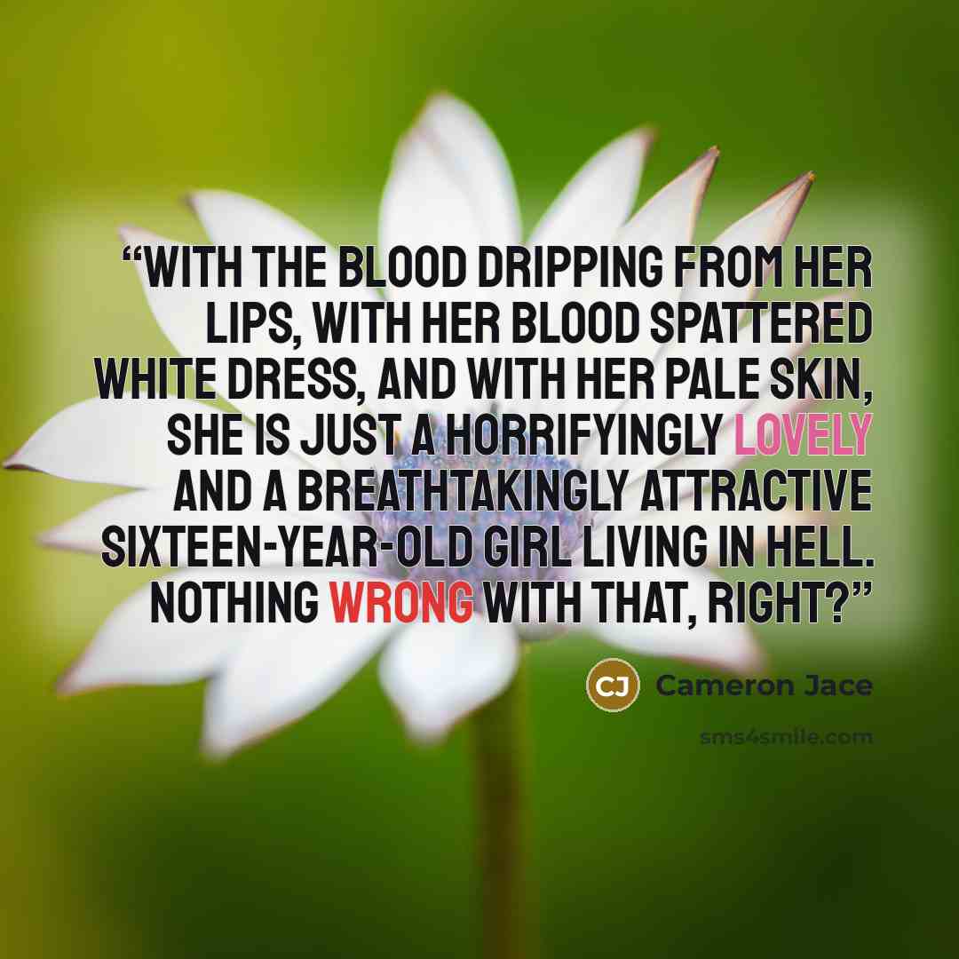“With the blood dripping from her lips, with her blood spattered white dress, and with her pale skin, she is just a horrifyingly lovely and a breathtakingly attractive sixteen-year-old girl living in Hell. Nothing wrong with that, right?” quote by Cameron Jace