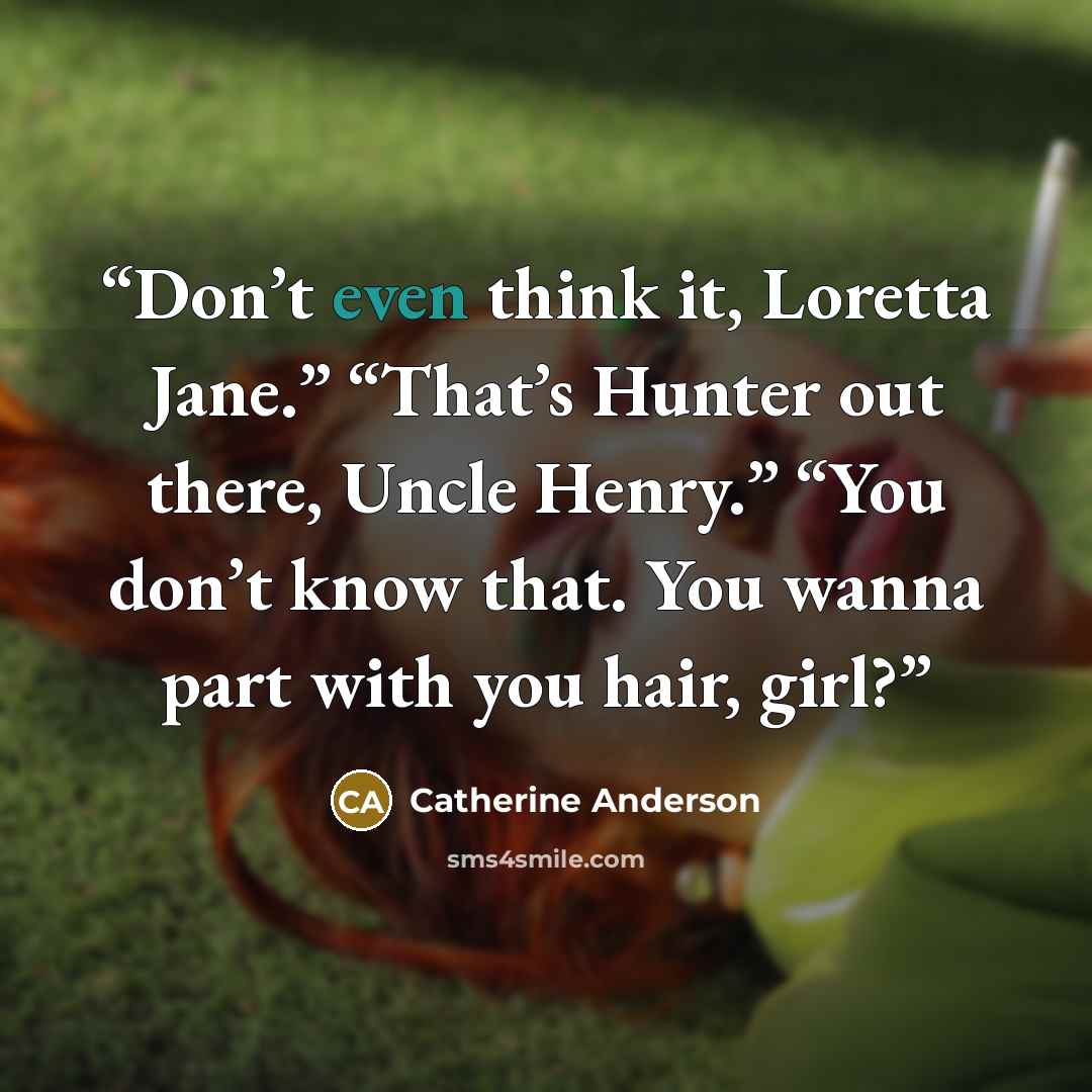 “Don’t even think it, Loretta Jane.” “That’s Hunter out there, Uncle Henry.” “You don’t know that. You wanna part with you hair, girl?” quote by Catherine Anderson