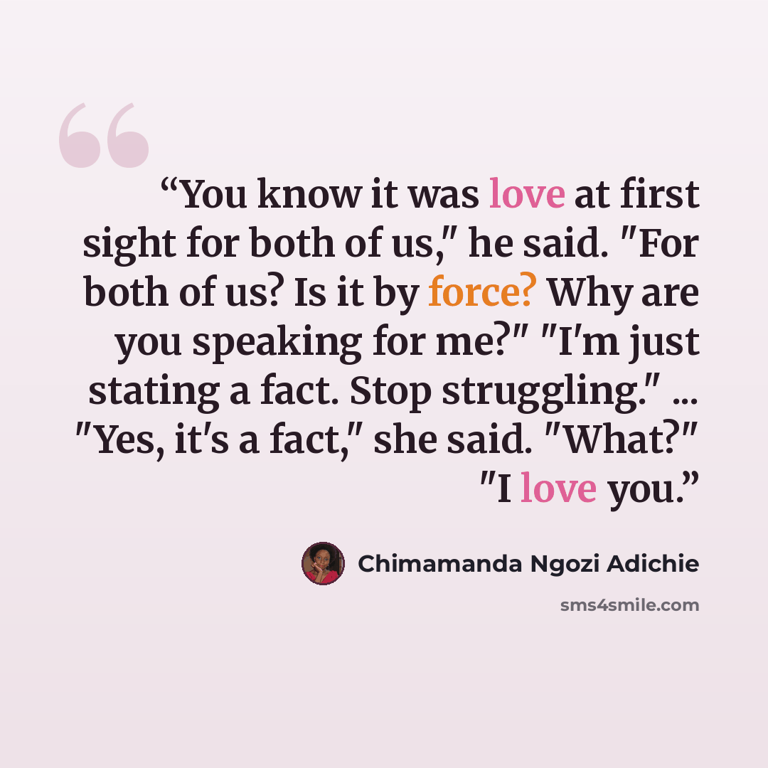 “You know it was love at first sight for both of us," he said. "For both of us? Is it by force? Why are you speaking for me?" "I'm just stating a fact. Stop struggling." ... "Yes, it's a fact," she said. "What?" "I love you.” quote by Chimamanda Ngozi Adichie