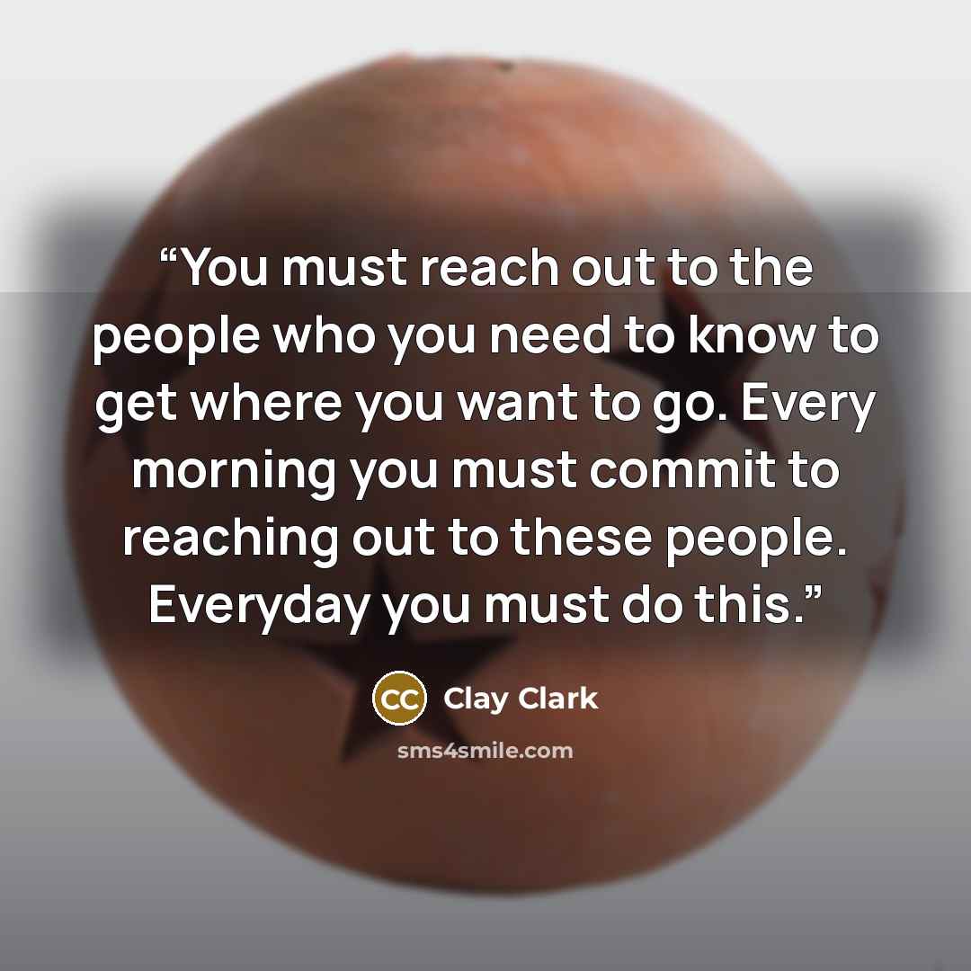 “You must reach out to the people who you need to know to get where you want to go. Every morning you must commit to reaching out to these people. Everyday you must do this.” quote by Clay Clark