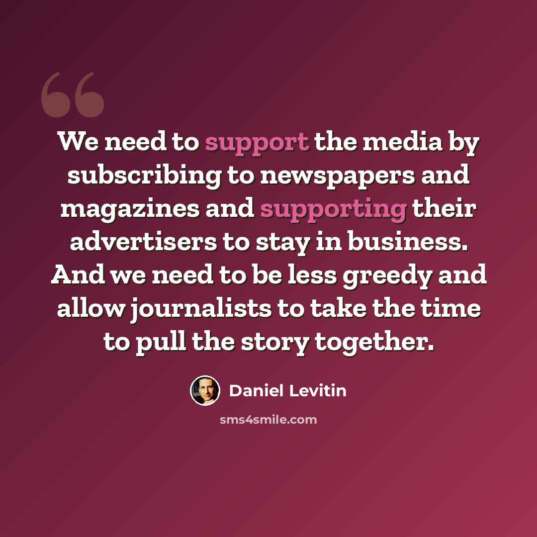 “We need to support the media by subscribing to newspapers and magazines and supporting their advertisers to stay in business. And we need to be less greedy and allow journalists to take the time to pull the story together.” quote by Daniel Levitin