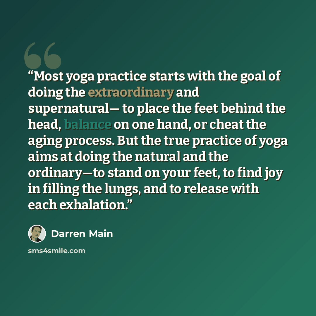 “Most yoga practice starts with the goal of doing the extraordinary and supernatural— to place the feet behind the head, balance on one hand, or cheat the aging process. But the true practice of yoga aims at doing the natural and the ordinary—to stand on your feet, to find joy in filling the lungs…” quote by Darren Main