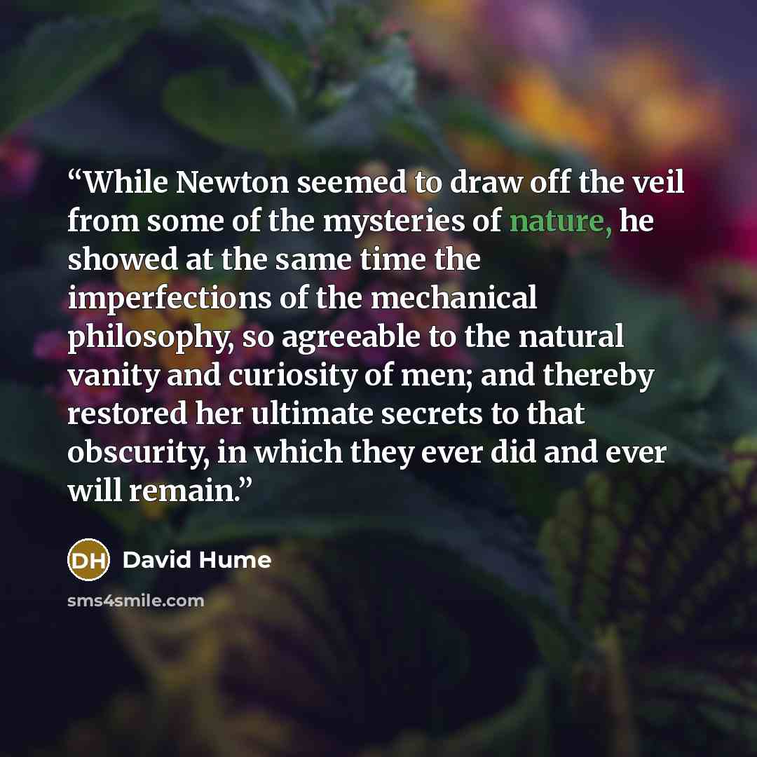 “While Newton seemed to draw off the veil from some of the mysteries of nature, he showed at the same time the imperfections of the mechanical philosophy, so agreeable to the natural vanity and curiosity of men; and thereby restored her ultimate secrets to that obscurity, in which they ever did and…” quote by David Hume