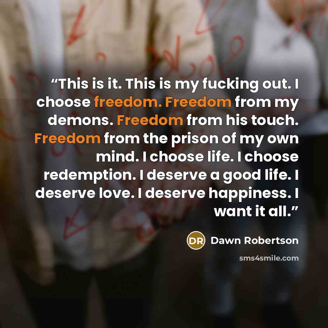 “This is it. This is my fucking out. I choose freedom. Freedom from my demons. Freedom from his touch. Freedom from the prison of my own mind. I choose life. I choose redemption. I deserve a good life. I deserve love. I deserve happiness. I want it all.” quote by Dawn Robertson