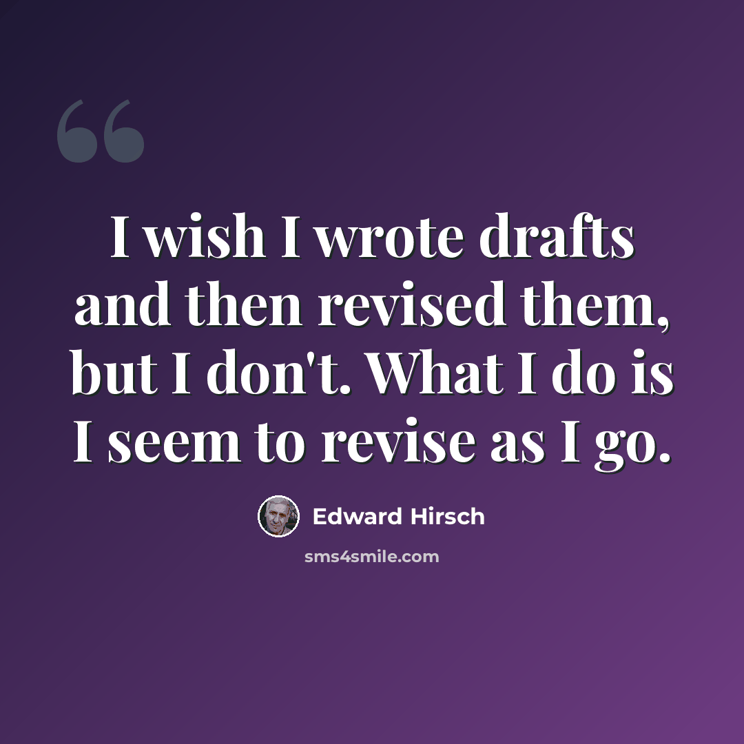 “I wish I wrote drafts and then revised them, but I don't. What I do is I seem to revise as I go.” quote by Edward Hirsch