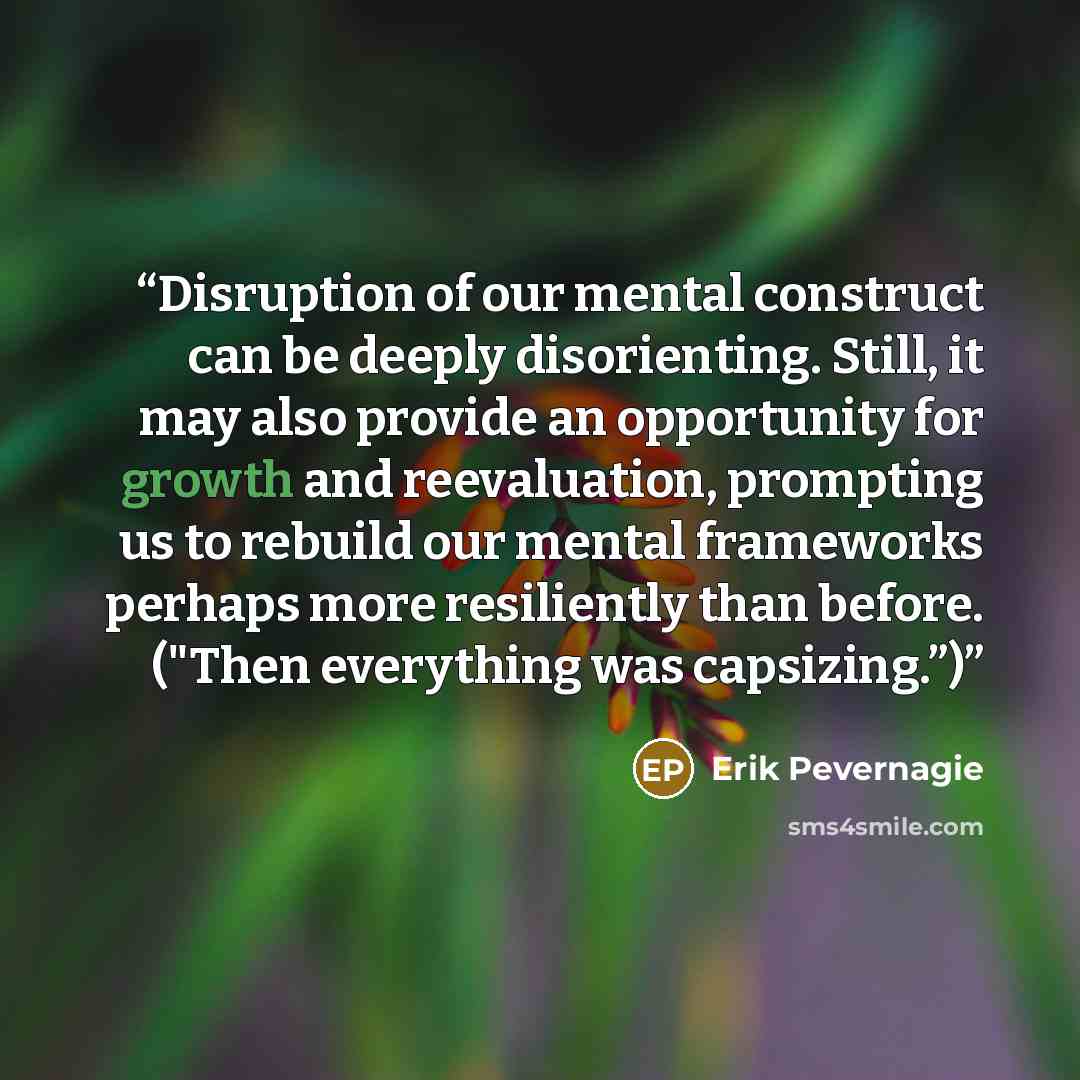 “Disruption of our mental construct can be deeply disorienting. Still, it may also provide an opportunity for growth and reevaluation, prompting us to rebuild our mental frameworks perhaps more resiliently than before. ("Then everything was capsizing.”)” quote by Erik Pevernagie