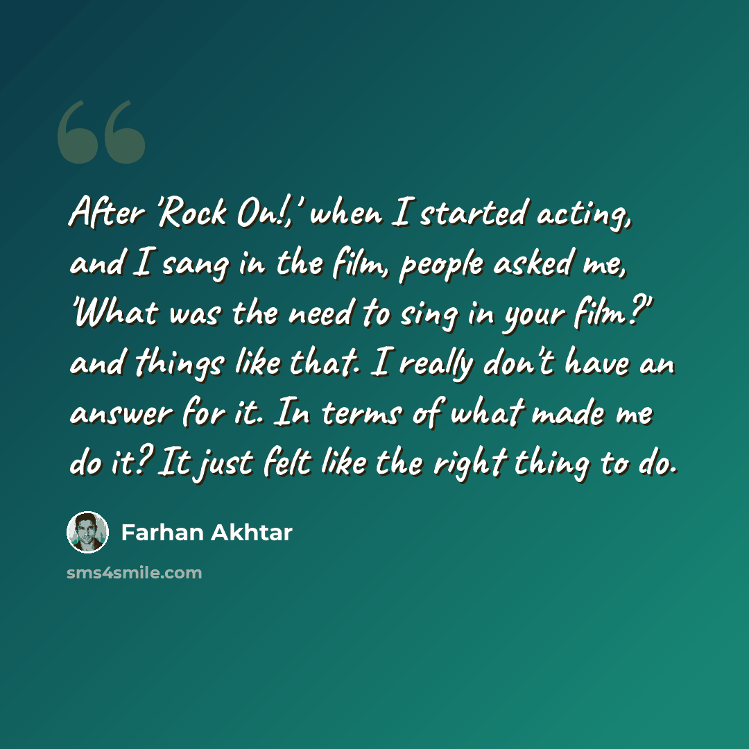“After 'Rock On!,' when I started acting, and I sang in the film, people asked me, 'What was the need to sing in your film?' and things like that. I really don't have an answer for it. In terms of what made me do it? It just felt like the right thing to do.” quote by Farhan Akhtar