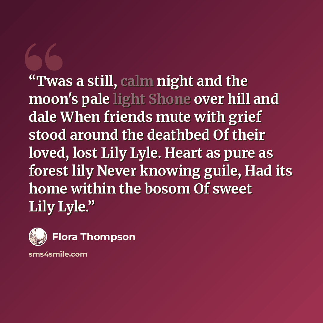 “Twas a still, calm night and the moon's pale light Shone over hill and dale When friends mute with grief stood around the deathbed Of their loved, lost Lily Lyle. Heart as pure as forest lily Never knowing guile, Had its home within the bosom Of sweet Lily Lyle.” quote by Flora Thompson